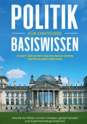 Politik Basiswissen für Einsteiger: Schritt für Schritt das politische System Deutschlands verstehen - Wie Sie als Wähler schnell mitreden