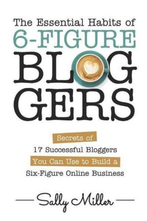 The Essential Habits Of 6-Figure Bloggers: Secrets of 17 Successful Bloggers You Can Use to Build a Six-Figure Online Business