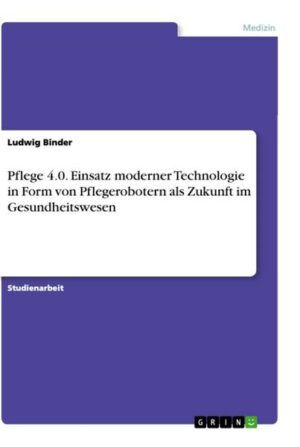 Pflege 4.0. Einsatz moderner Technologie in Form von Pflegerobotern als Zukunft im Gesundheitswesen