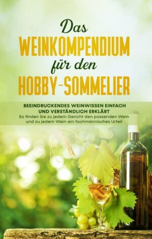 Das Weinkompendium für den Hobby-Sommelier: Beeindruckendes Weinwissen einfach und verständlich erklärt - So finden Sie zu jedem Gericht den passenden