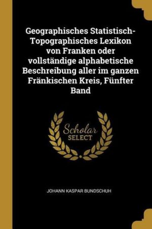 Geographisches Statistisch-Topographisches Lexikon Von Franken Oder Vollständige Alphabetische Beschreibung Aller Im Ganzen Fränkischen Kreis