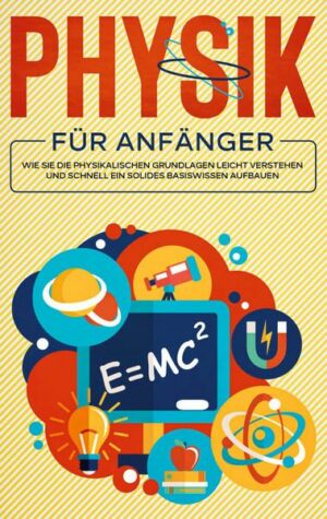 Physik für Anfänger: Wie Sie die physikalischen Grundlagen leicht verstehen und schnell ein solides Basiswissen aufbauen