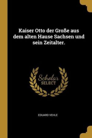 Kaiser Otto Der Große Aus Dem Alten Hause Sachsen Und Sein Zeitalter.