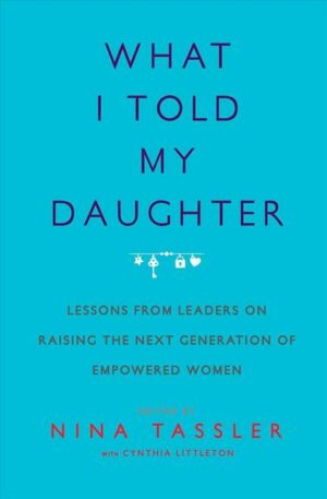What I Told My Daughter: Lessons from Leaders on Raising the Next Generation of Empowered Women