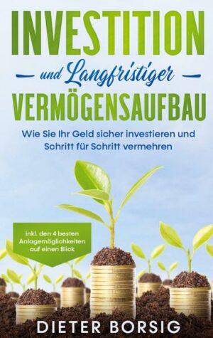 Investition und langfristiger Vermögensaufbau: Wie Sie Ihr Geld sicher investieren und Schritt für Schritt vermehren - inkl. den 4 besten Anlagemöglic