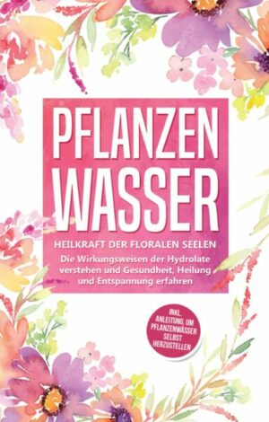 Pflanzenwasser: Heilkraft der floralen Seelen - Die Wirkungsweisen der Hydrolate verstehen und Gesundheit